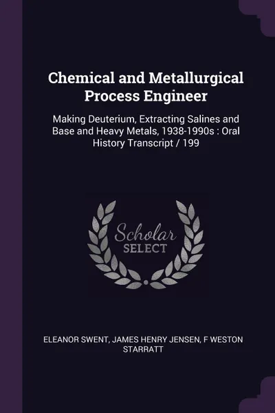 Обложка книги Chemical and Metallurgical Process Engineer. Making Deuterium, Extracting Salines and Base and Heavy Metals, 1938-1990s : Oral History Transcript / 199, Eleanor Swent, James Henry Jensen, F Weston Starratt