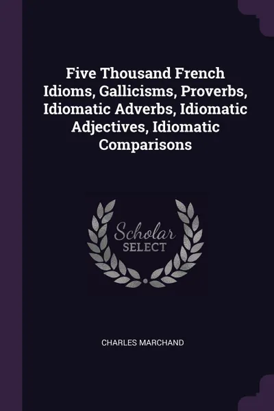 Обложка книги Five Thousand French Idioms, Gallicisms, Proverbs, Idiomatic Adverbs, Idiomatic Adjectives, Idiomatic Comparisons, Charles Marchand