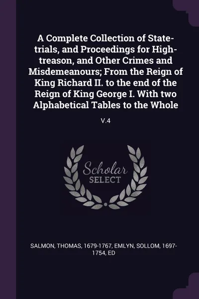 Обложка книги A Complete Collection of State-trials, and Proceedings for High-treason, and Other Crimes and Misdemeanours; From the Reign of King Richard II. to the end of the Reign of King George I. With two Alphabetical Tables to the Whole. V.4, Thomas Salmon, Sollom Emlyn