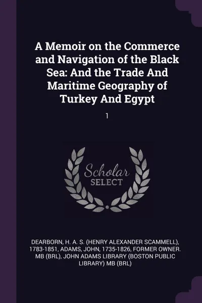 Обложка книги A Memoir on the Commerce and Navigation of the Black Sea. And the Trade And Maritime Geography of Turkey And Egypt: 1, H A. S. 1783-1851 Dearborn, John Adams