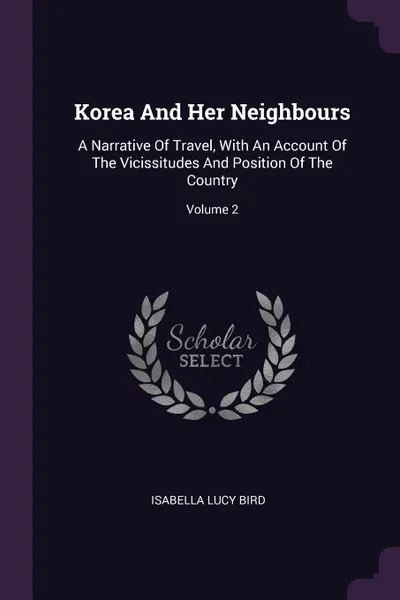Обложка книги Korea And Her Neighbours. A Narrative Of Travel, With An Account Of The Vicissitudes And Position Of The Country; Volume 2, Isabella Lucy Bird