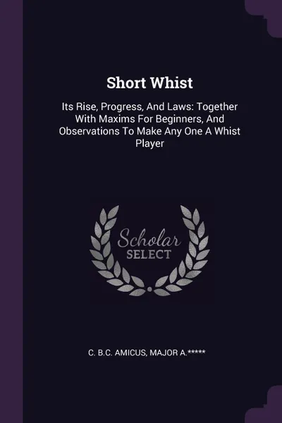 Обложка книги Short Whist. Its Rise, Progress, And Laws: Together With Maxims For Beginners, And Observations To Make Any One A Whist Player, C. B.C. Amicus, Major A.*****