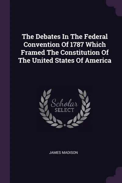 Обложка книги The Debates In The Federal Convention Of 1787 Which Framed The Constitution Of The United States Of America, James Madison
