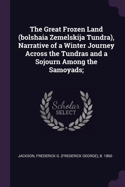 Обложка книги The Great Frozen Land (bolshaia Zemelskija Tundra), Narrative of a Winter Journey Across the Tundras and a Sojourn Among the Samoyads;, Frederick G. b. 1860 Jackson