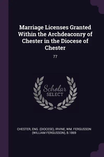 Обложка книги Marriage Licenses Granted Within the Archdeaconry of Chester in the Diocese of Chester. 77, Eng Chester, Wm Fergusson b.1869 Irvine