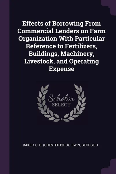 Обложка книги Effects of Borrowing From Commercial Lenders on Farm Organization With Particular Reference to Fertilizers, Buildings, Machinery, Livestock, and Operating Expense, C B. Baker, George D Irwin