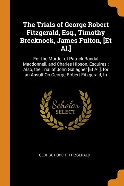 Обложка книги The Trials of George Robert Fitzgerald, Esq., Timothy Brecknock, James Fulton, .Et Al... For the Murder of Patrick Randal Macdonnell, and Charles Hipson, Esquires ; Also, the Trial of John Gallagher .Et Al.., for an Assult On George Robert Fitzger..., George Robert Fitzgerald