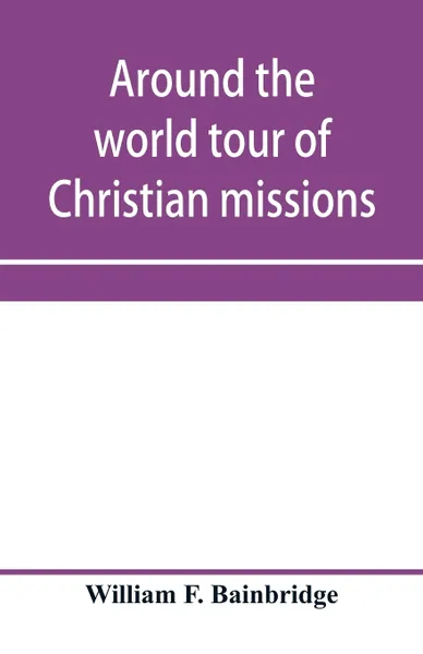 Обложка книги Around the world tour of Christian missions. a universal survey, with an appendix giving a most valuable list of all the prominent home and foreign missionary enterprises throughout the world - Protestant, Catholic and Greek; and Complete Index., William F. Bainbridge