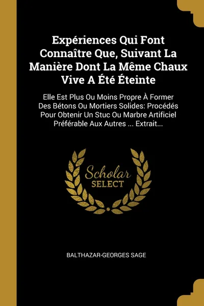 Обложка книги Experiences Qui Font Connaitre Que, Suivant La Maniere Dont La Meme Chaux Vive A Ete Eteinte. Elle Est Plus Ou Moins Propre A Former Des Betons Ou Mortiers Solides: Procedes Pour Obtenir Un Stuc Ou Marbre Artificiel Preferable Aux Autres ... Extra..., Balthazar-Georges Sage