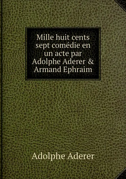 Обложка книги Mille huit cents sept comedie en un acte par Adolphe Aderer & Armand Ephraim, Adolphe Aderer