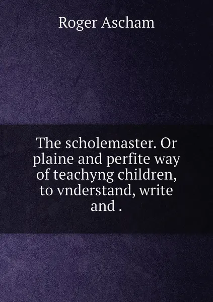 Обложка книги The scholemaster. Or plaine and perfite way of teachyng children, to vnderstand, write and ., Roger Ascham