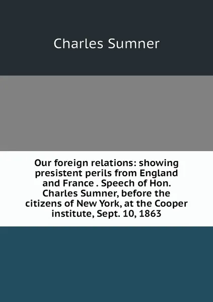 Обложка книги Our foreign relations: showing presistent perils from England and France . Speech of Hon. Charles Sumner, before the citizens of New York, at the Cooper institute, Sept. 10, 1863, Charles Sumner