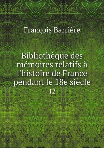 Обложка книги Bibliotheque des memoires relatifs a l'histoire de France pendant le 18e siecle. 12, François Barrière