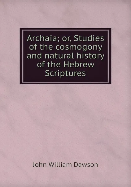 Обложка книги Archaia; or, Studies of the cosmogony and natural history of the Hebrew Scriptures, John William Dawson