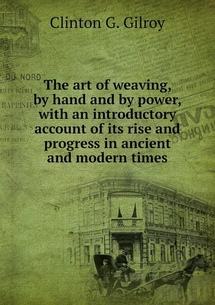 Обложка книги The art of weaving, by hand and by power, with an introductory account of its rise and progress in ancient and modern times, Clinton G. Gilroy