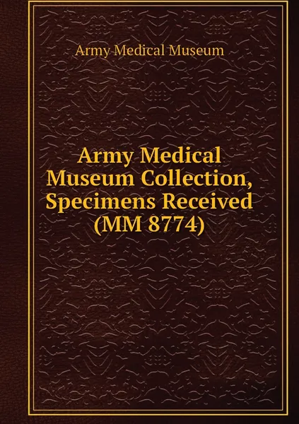 Обложка книги Army Medical Museum Collection, Specimens Received (MM 8774), Army Medical Museum