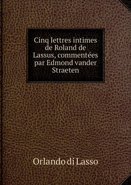 Обложка книги Cinq lettres intimes de Roland de Lassus, commentees par Edmond vander Straeten, Orlando di Lasso