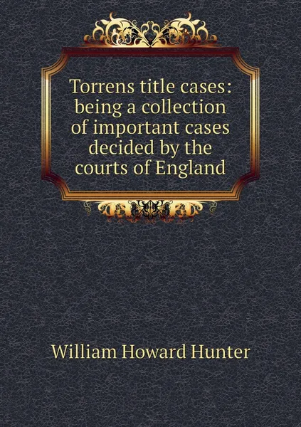 Обложка книги Torrens title cases: being a collection of important cases decided by the courts of England, William Howard Hunter