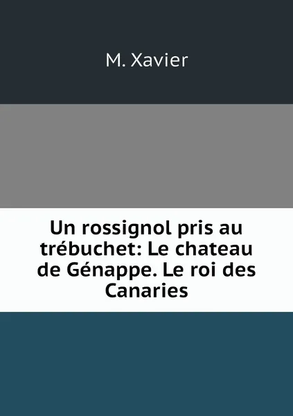 Обложка книги Un rossignol pris au trebuchet: Le chateau de Genappe. Le roi des Canaries, M. Xavier