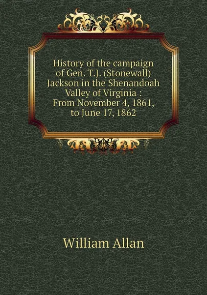 Обложка книги History of the campaign of Gen. T.J. (Stonewall) Jackson in the Shenandoah Valley of Virginia : From November 4, 1861, to June 17, 1862, William Allan