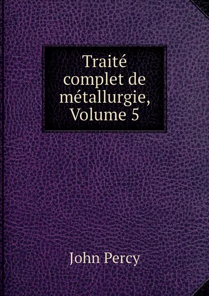 Обложка книги Traite complet de metallurgie, Volume 5, John Percy