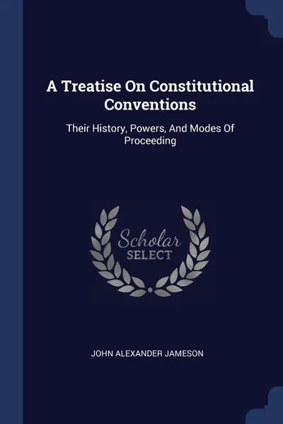 Обложка книги A Treatise On Constitutional Conventions. Their History, Powers, And Modes Of Proceeding, John Alexander Jameson