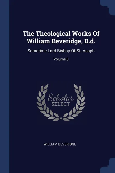 Обложка книги The Theological Works Of William Beveridge, D.d. Sometime Lord Bishop Of St. Asaph; Volume 8, William Beveridge