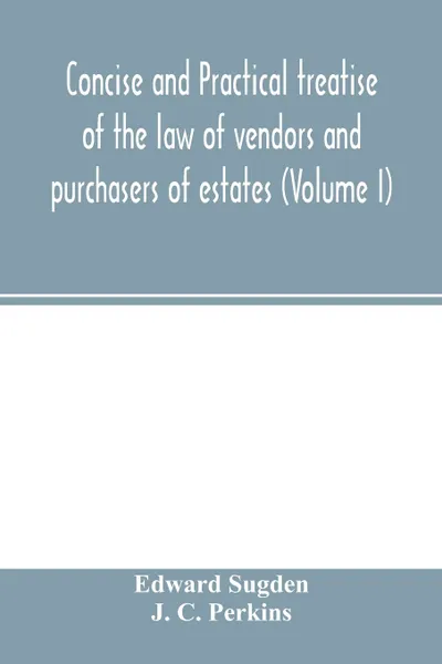 Обложка книги Concise and practical treatise of the law of vendors and purchasers of estates (Volume I), Edward Sugden, J. C. Perkins