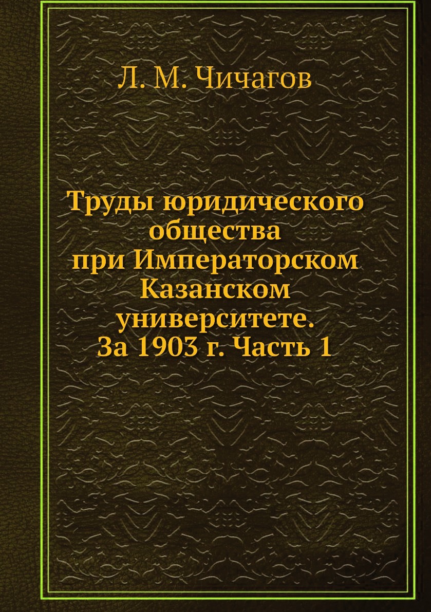 Труды юридического общества при Императорском Казанском университете. За 1903 г. Часть 1. Л. М. Чичагов Труды юридического общества при Императорском Казанском университете. За 1903 г. Часть 1. Л. М. Чичагов