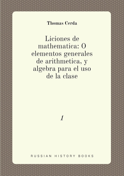 Liciones De Mathematica O Elementos Generales De Arithmetica Y Algebra Para El Uso De La Clase