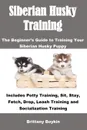 Siberian Husky Training. The Beginner's Guide to Training Your Siberian Husky Puppy: Includes Potty Training, Sit, Stay, Fetch, Drop, Leash Training and Socialization Training - Brittany Boykin