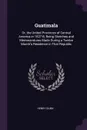 Guatimala. Or, the United Provinces of Central America in 1827-8; Being Sketches and Memorandums Made During a Twelve Month's Residence in That Republic - Henry Dunn