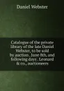 Catalogue of the private library of the late Daniel Webster, to be sold by auction . June 8th, and following days . Leonard & co., auctioneers - Daniel Webster