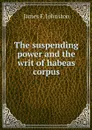 The suspending power and the writ of habeas corpus - James F. Johnston