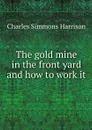 The gold mine in the front yard and how to work it - Charles Simmons Harrison