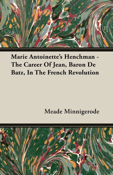 Обложка книги Marie Antoinette's Henchman - The Career of Jean, Baron de Batz, in the French Revolution, Meade Minnigerode