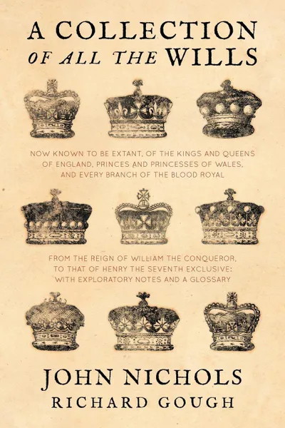 Обложка книги A Collection of all the Wills, Now Known to Be Extant, of the Kings and Queens of England, Princes and Princesses of Wales, and every Branch of the ... to that of Henry the Seventh Exclusive, John Nichols, Richard Gough