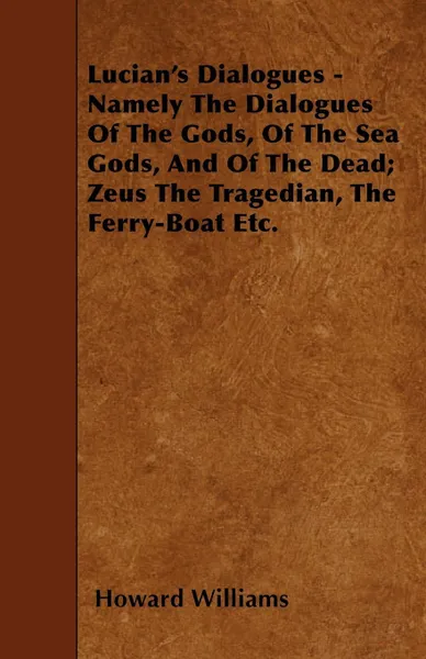 Обложка книги Lucian's Dialogues - Namely The Dialogues Of The Gods, Of The Sea Gods, And Of The Dead; Zeus The Tragedian, The Ferry-Boat Etc., Howard Williams