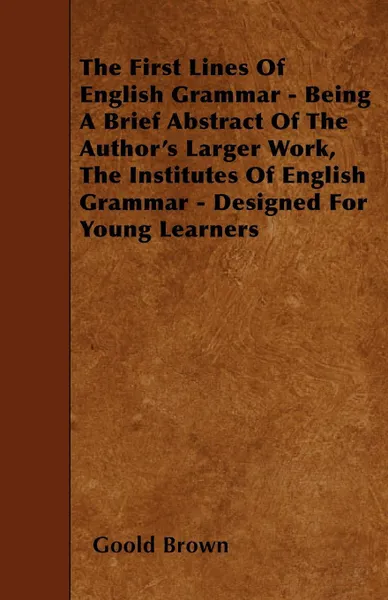 Обложка книги The First Lines Of English Grammar - Being A Brief Abstract Of The Author's Larger Work, The Institutes Of English Grammar - Designed For Young Learners, Goold Brown