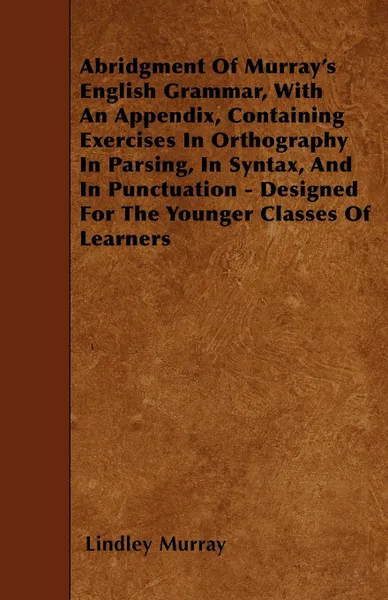 Обложка книги Abridgment Of Murray's English Grammar, With An Appendix, Containing Exercises In Orthography In Parsing, In Syntax, And In Punctuation - Designed For The Younger Classes Of Learners, Lindley Murray