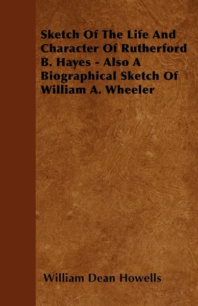 Обложка книги Sketch Of The Life And Character Of Rutherford B. Hayes - Also A Biographical Sketch Of William A. Wheeler, William Dean Howells