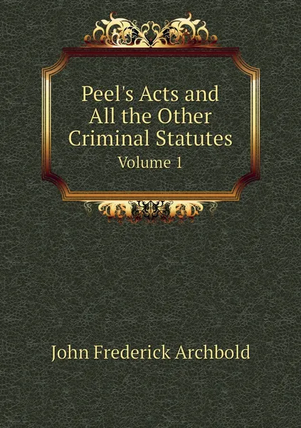 Обложка книги Peel's Acts and All the Other Criminal Statutes. Volume 1, John Frederick Archbold