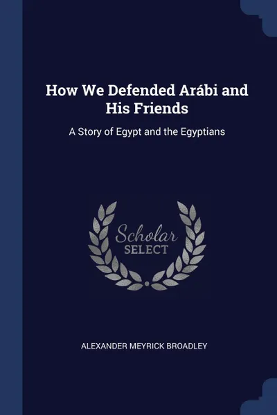 Обложка книги How We Defended Arabi and His Friends. A Story of Egypt and the Egyptians, Alexander Meyrick Broadley