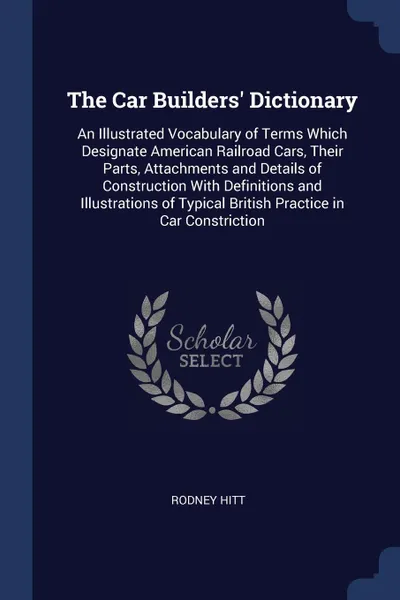 Обложка книги The Car Builders' Dictionary. An Illustrated Vocabulary of Terms Which Designate American Railroad Cars, Their Parts, Attachments and Details of Construction With Definitions and Illustrations of Typical British Practice in Car Constriction, Rodney Hitt