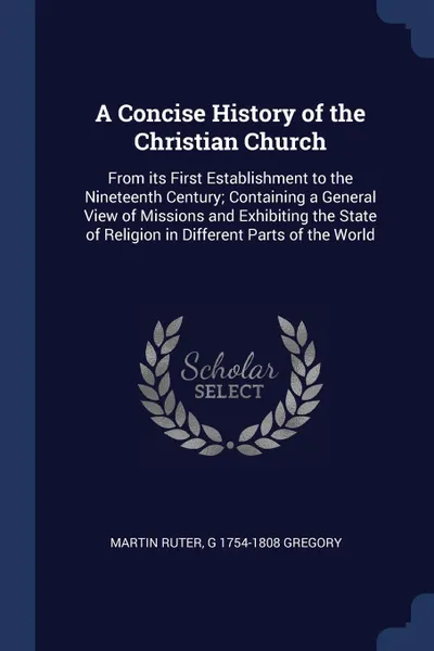 Обложка книги A Concise History of the Christian Church. From its First Establishment to the Nineteenth Century; Containing a General View of Missions and Exhibiting the State of Religion in Different Parts of the World, Martin Ruter, G 1754-1808 Gregory