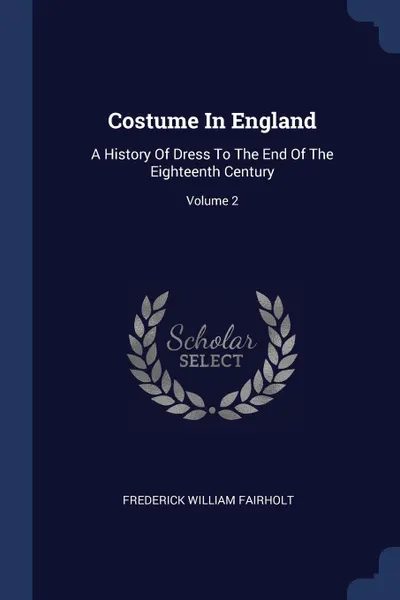 Обложка книги Costume In England. A History Of Dress To The End Of The Eighteenth Century; Volume 2, Frederick William Fairholt