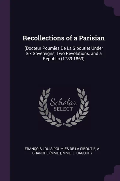 Обложка книги Recollections of a Parisian. (Docteur Poumies De La Siboutie) Under Six Sovereigns, Two Revolutions, and a Republic (1789-1863), François Louis Poumiès De La Siboutie, A Branche, Mme L. Dagoury