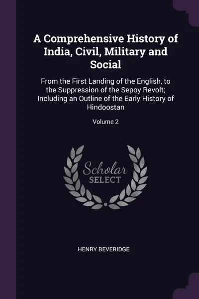 Обложка книги A Comprehensive History of India, Civil, Military and Social. From the First Landing of the English, to the Suppression of the Sepoy Revolt; Including an Outline of the Early History of Hindoostan; Volume 2, Henry Beveridge