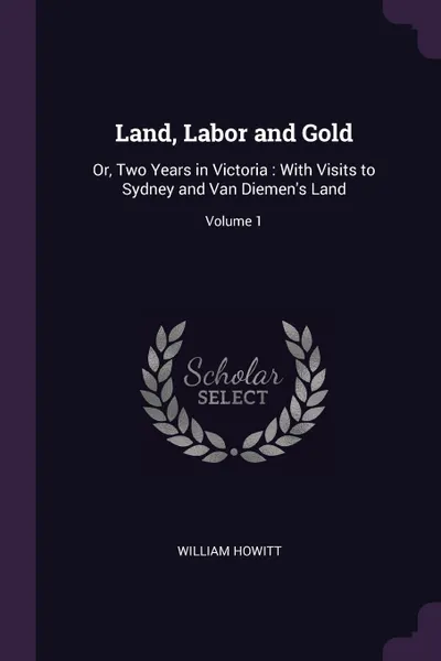 Обложка книги Land, Labor and Gold. Or, Two Years in Victoria : With Visits to Sydney and Van Diemen's Land; Volume 1, William Howitt