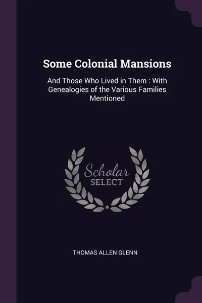 Обложка книги Some Colonial Mansions. And Those Who Lived in Them : With Genealogies of the Various Families Mentioned, Thomas Allen Glenn